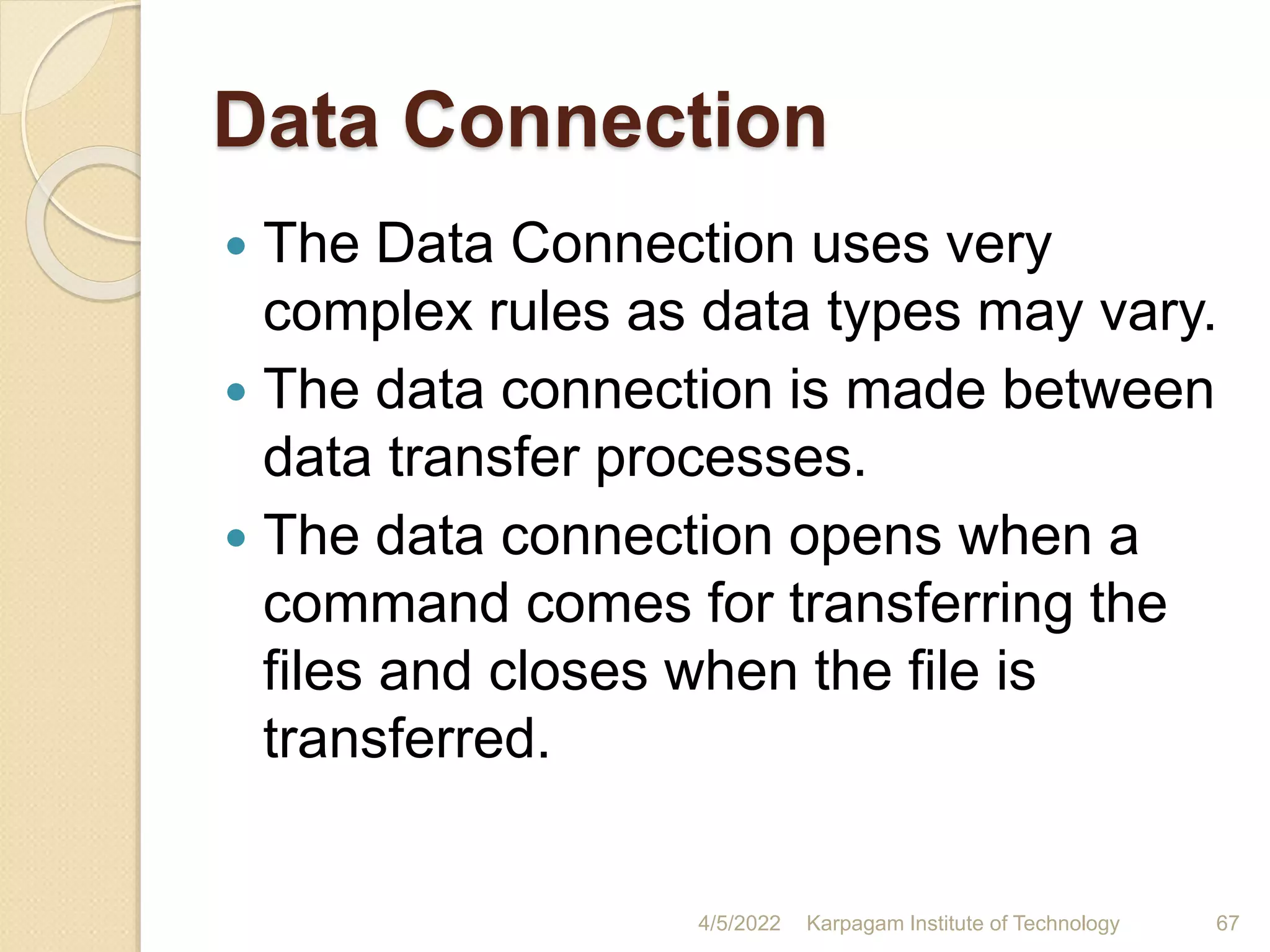 Data Connection
 The Data Connection uses very
complex rules as data types may vary.
 The data connection is made between
data transfer processes.
 The data connection opens when a
command comes for transferring the
files and closes when the file is
transferred.
4/5/2022 Karpagam Institute of Technology 67
 
