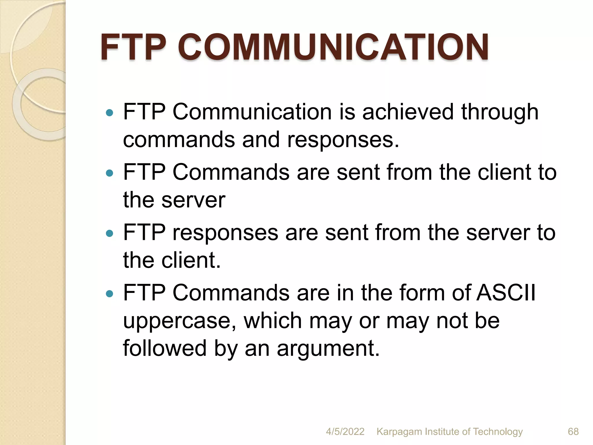 FTP COMMUNICATION
 FTP Communication is achieved through
commands and responses.
 FTP Commands are sent from the client to
the server
 FTP responses are sent from the server to
the client.
 FTP Commands are in the form of ASCII
uppercase, which may or may not be
followed by an argument.
4/5/2022 Karpagam Institute of Technology 68
 