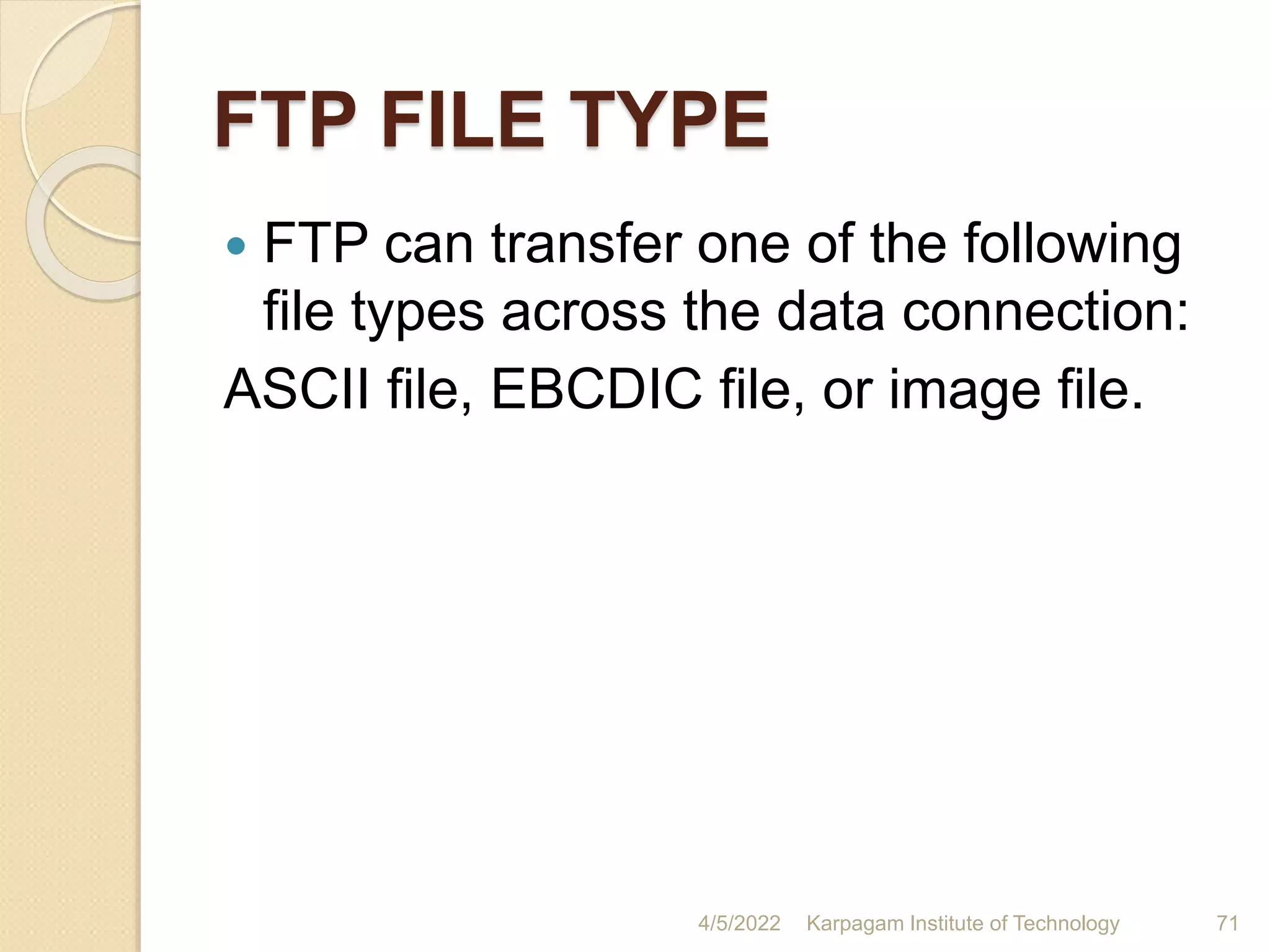 FTP FILE TYPE
 FTP can transfer one of the following
file types across the data connection:
ASCII file, EBCDIC file, or image file.
4/5/2022 Karpagam Institute of Technology 71
 