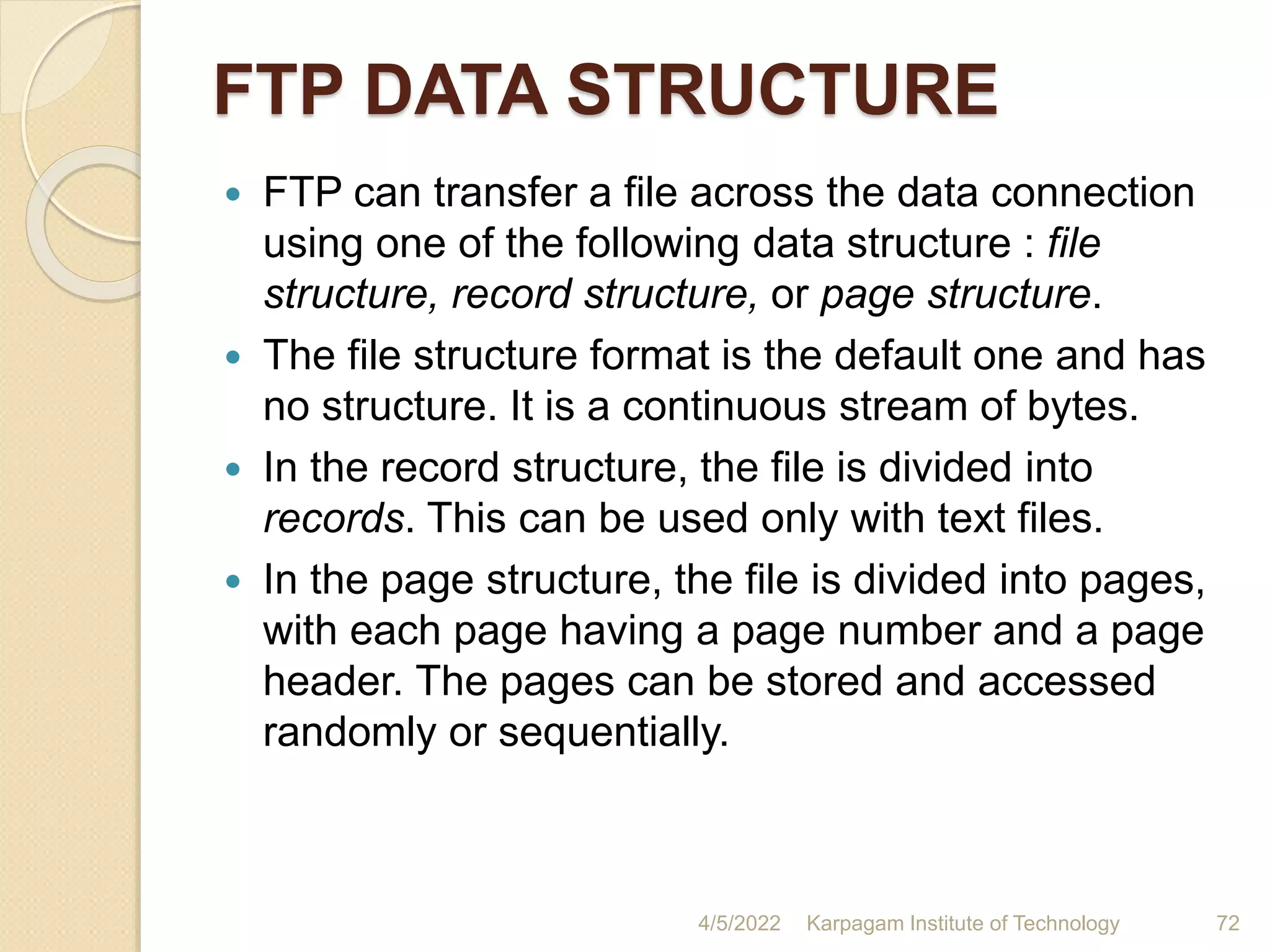FTP DATA STRUCTURE
 FTP can transfer a file across the data connection
using one of the following data structure : file
structure, record structure, or page structure.
 The file structure format is the default one and has
no structure. It is a continuous stream of bytes.
 In the record structure, the file is divided into
records. This can be used only with text files.
 In the page structure, the file is divided into pages,
with each page having a page number and a page
header. The pages can be stored and accessed
randomly or sequentially.
4/5/2022 Karpagam Institute of Technology 72
 