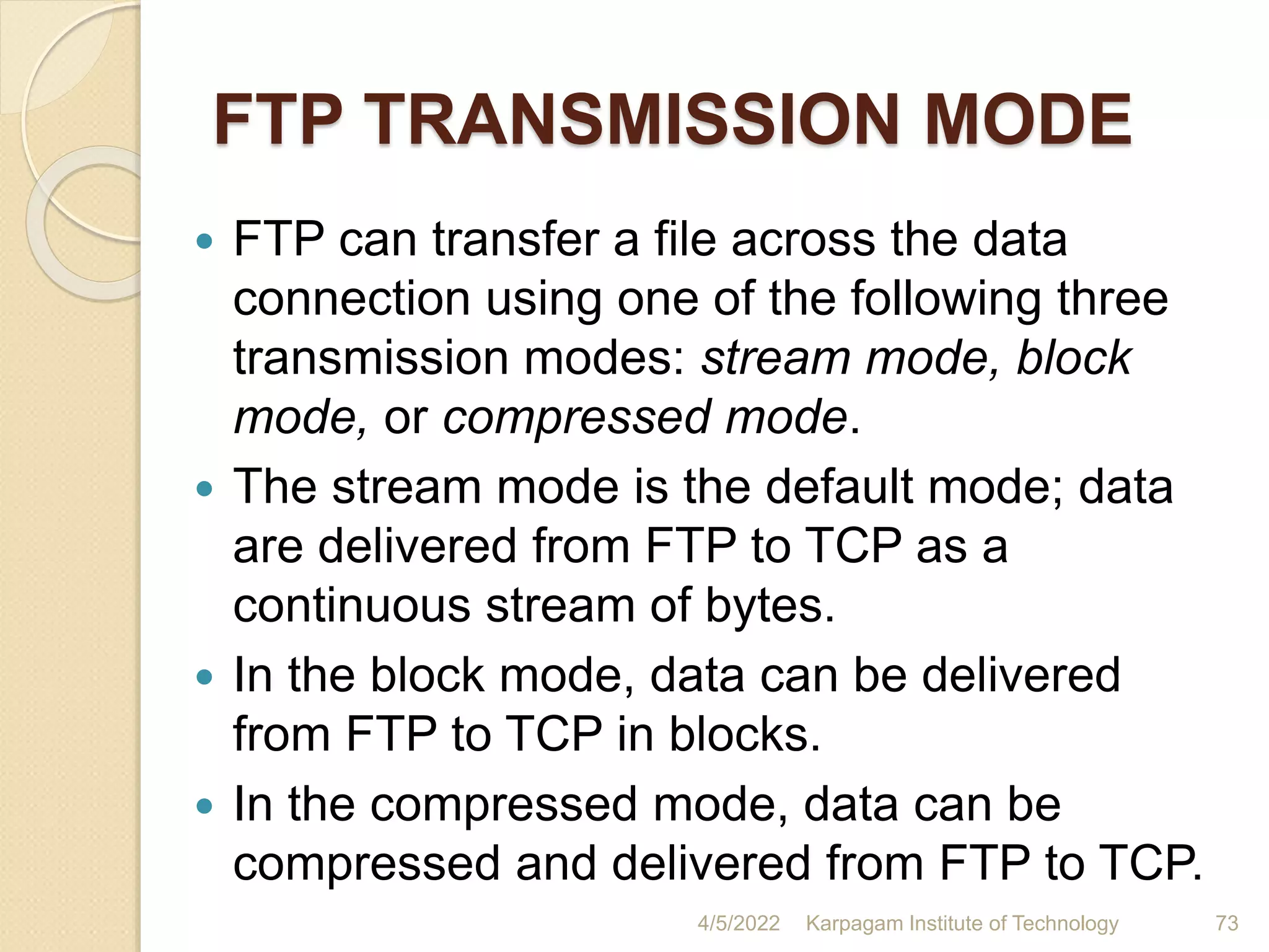 FTP TRANSMISSION MODE
 FTP can transfer a file across the data
connection using one of the following three
transmission modes: stream mode, block
mode, or compressed mode.
 The stream mode is the default mode; data
are delivered from FTP to TCP as a
continuous stream of bytes.
 In the block mode, data can be delivered
from FTP to TCP in blocks.
 In the compressed mode, data can be
compressed and delivered from FTP to TCP.
4/5/2022 Karpagam Institute of Technology 73
 