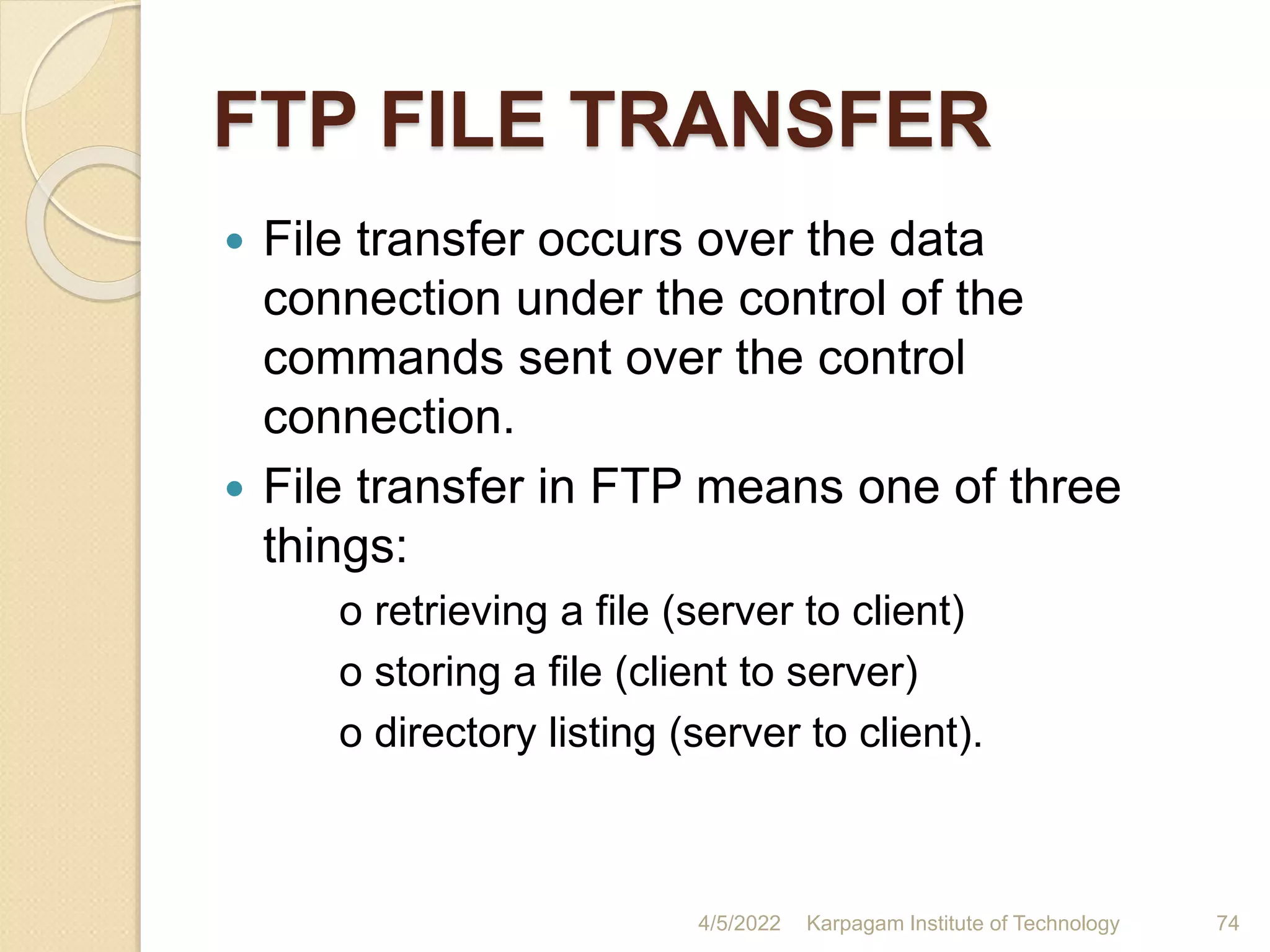 FTP FILE TRANSFER
 File transfer occurs over the data
connection under the control of the
commands sent over the control
connection.
 File transfer in FTP means one of three
things:
o retrieving a file (server to client)
o storing a file (client to server)
o directory listing (server to client).
4/5/2022 Karpagam Institute of Technology 74
 