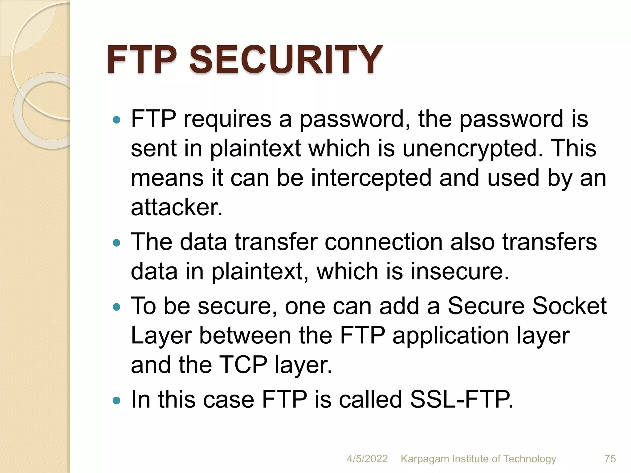 FTP SECURITY
 FTP requires a password, the password is
sent in plaintext which is unencrypted. This
means it can be intercepted and used by an
attacker.
 The data transfer connection also transfers
data in plaintext, which is insecure.
 To be secure, one can add a Secure Socket
Layer between the FTP application layer
and the TCP layer.
 In this case FTP is called SSL-FTP.
4/5/2022 Karpagam Institute of Technology 75
 