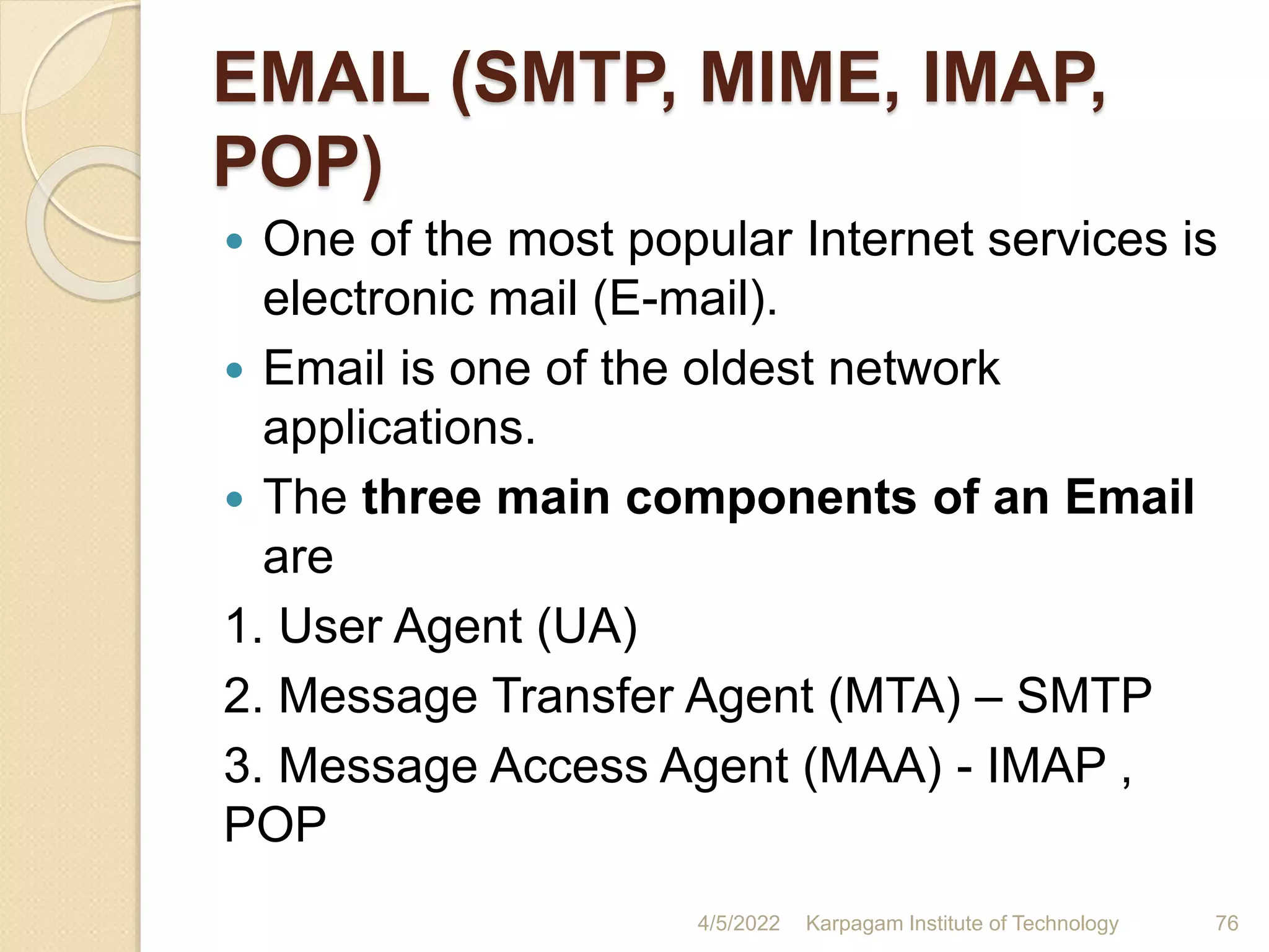 EMAIL (SMTP, MIME, IMAP,
POP)
 One of the most popular Internet services is
electronic mail (E-mail).
 Email is one of the oldest network
applications.
 The three main components of an Email
are
1. User Agent (UA)
2. Message Transfer Agent (MTA) – SMTP
3. Message Access Agent (MAA) - IMAP ,
POP
4/5/2022 Karpagam Institute of Technology 76
 