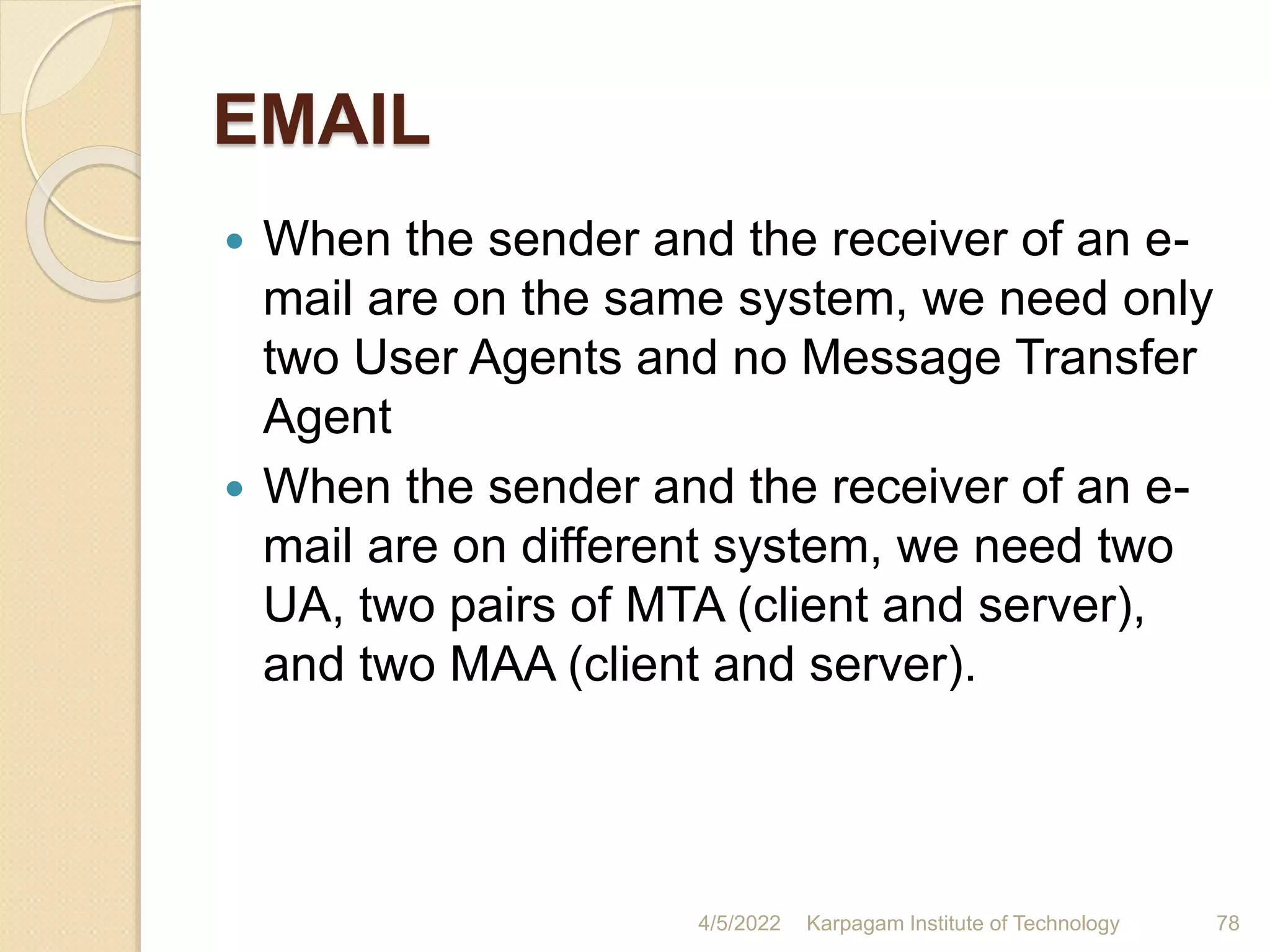 EMAIL
 When the sender and the receiver of an e-
mail are on the same system, we need only
two User Agents and no Message Transfer
Agent
 When the sender and the receiver of an e-
mail are on different system, we need two
UA, two pairs of MTA (client and server),
and two MAA (client and server).
4/5/2022 Karpagam Institute of Technology 78
 