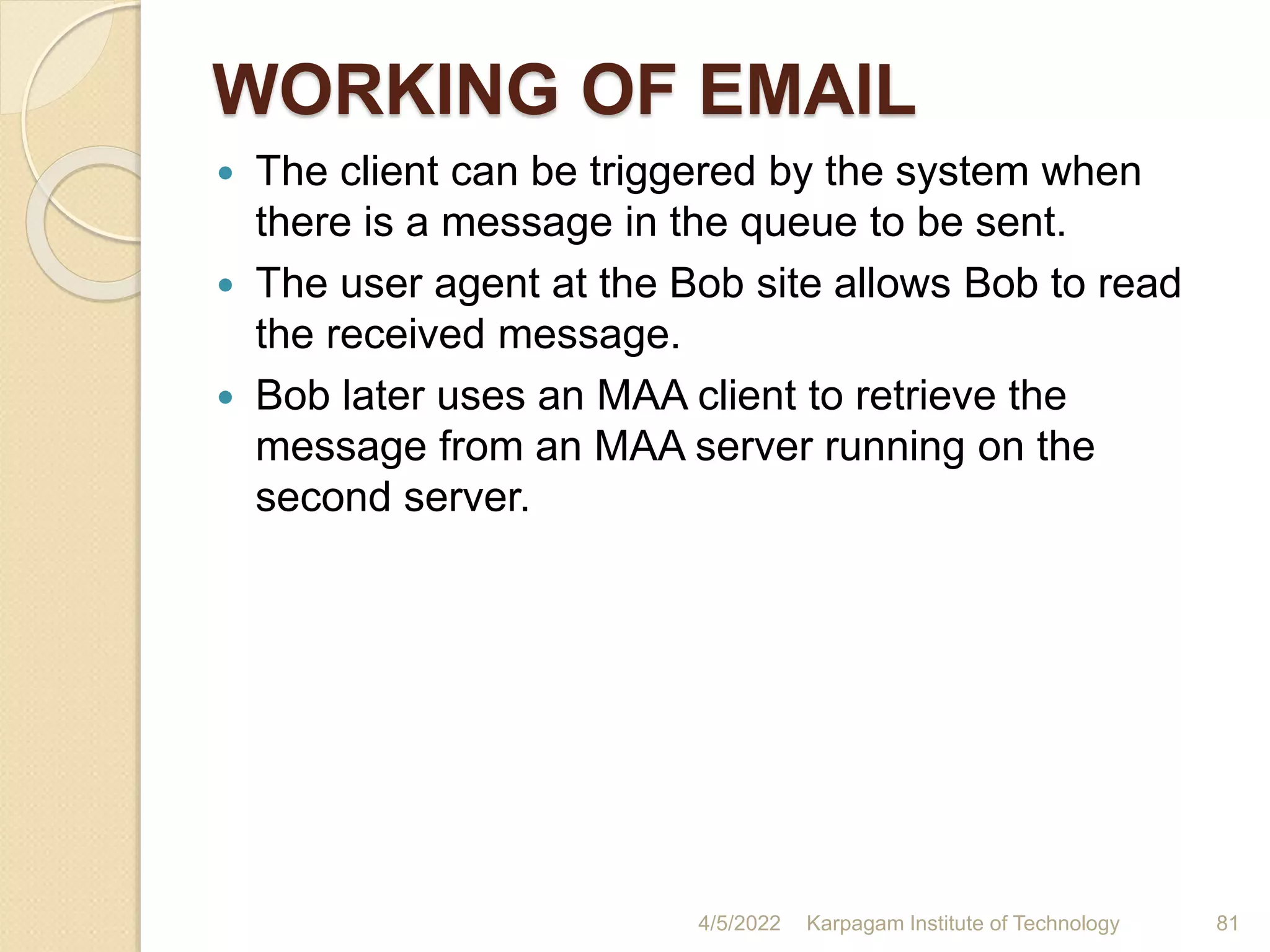 WORKING OF EMAIL
 The client can be triggered by the system when
there is a message in the queue to be sent.
 The user agent at the Bob site allows Bob to read
the received message.
 Bob later uses an MAA client to retrieve the
message from an MAA server running on the
second server.
4/5/2022 Karpagam Institute of Technology 81
 