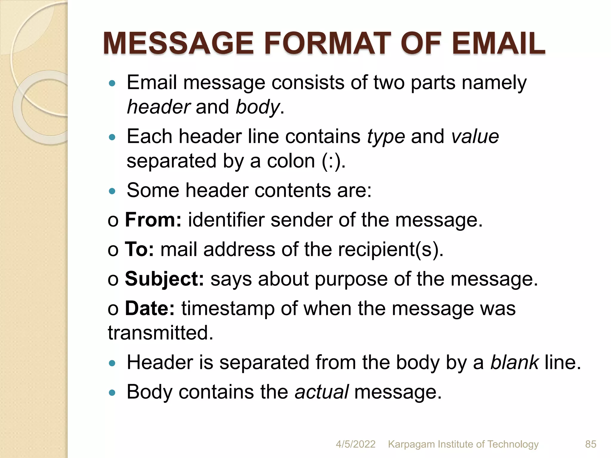 MESSAGE FORMAT OF EMAIL
 Email message consists of two parts namely
header and body.
 Each header line contains type and value
separated by a colon (:).
 Some header contents are:
o From: identifier sender of the message.
o To: mail address of the recipient(s).
o Subject: says about purpose of the message.
o Date: timestamp of when the message was
transmitted.
 Header is separated from the body by a blank line.
 Body contains the actual message.
4/5/2022 Karpagam Institute of Technology 85
 