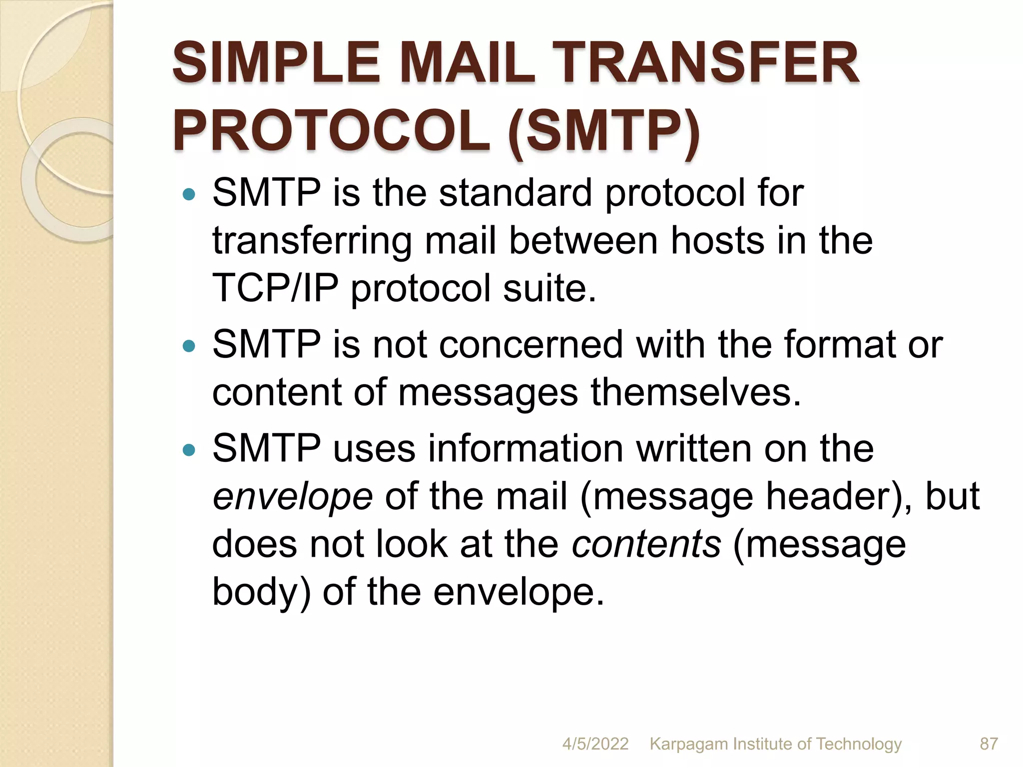 SIMPLE MAIL TRANSFER
PROTOCOL (SMTP)
 SMTP is the standard protocol for
transferring mail between hosts in the
TCP/IP protocol suite.
 SMTP is not concerned with the format or
content of messages themselves.
 SMTP uses information written on the
envelope of the mail (message header), but
does not look at the contents (message
body) of the envelope.
4/5/2022 Karpagam Institute of Technology 87
 