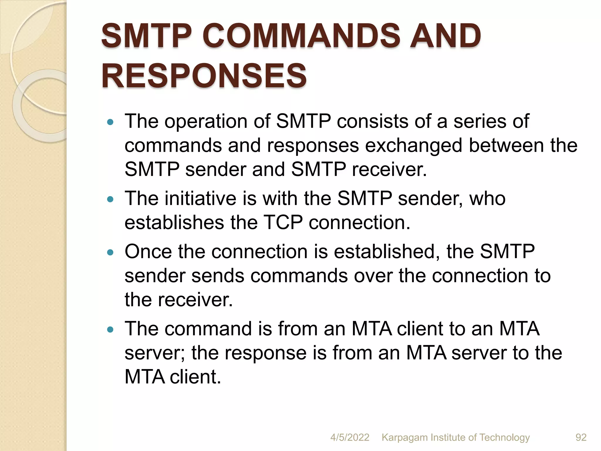 SMTP COMMANDS AND
RESPONSES
 The operation of SMTP consists of a series of
commands and responses exchanged between the
SMTP sender and SMTP receiver.
 The initiative is with the SMTP sender, who
establishes the TCP connection.
 Once the connection is established, the SMTP
sender sends commands over the connection to
the receiver.
 The command is from an MTA client to an MTA
server; the response is from an MTA server to the
MTA client.
4/5/2022 Karpagam Institute of Technology 92
 