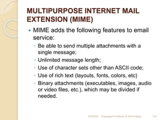 MULTIPURPOSE INTERNET MAIL
EXTENSION (MIME)
 MIME adds the following features to email
service:
◦ Be able to send multiple attachments with a
single message;
◦ Unlimited message length;
◦ Use of character sets other than ASCII code;
◦ Use of rich text (layouts, fonts, colors, etc)
◦ Binary attachments (executables, images, audio
or video files, etc.), which may be divided if
needed.
4/5/2022 Karpagam Institute of Technology 101
 