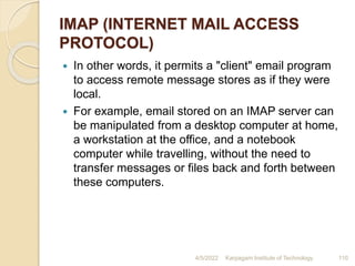 IMAP (INTERNET MAIL ACCESS
PROTOCOL)
 In other words, it permits a "client" email program
to access remote message stores as if they were
local.
 For example, email stored on an IMAP server can
be manipulated from a desktop computer at home,
a workstation at the office, and a notebook
computer while travelling, without the need to
transfer messages or files back and forth between
these computers.
4/5/2022 Karpagam Institute of Technology 110
 