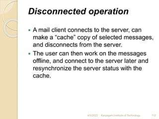 Disconnected operation
 A mail client connects to the server, can
make a “cache” copy of selected messages,
and disconnects from the server.
 The user can then work on the messages
offline, and connect to the server later and
resynchronize the server status with the
cache.
4/5/2022 Karpagam Institute of Technology 112
 