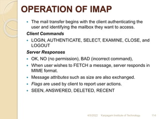OPERATION OF IMAP
 The mail transfer begins with the client authenticating the
user and identifying the mailbox they want to access.
Client Commands
 LOGIN, AUTHENTICATE, SELECT, EXAMINE, CLOSE, and
LOGOUT
Server Responses
 OK, NO (no permission), BAD (incorrect command),
 When user wishes to FETCH a message, server responds in
MIME format.
 Message attributes such as size are also exchanged.
 Flags are used by client to report user actions.
 SEEN, ANSWERED, DELETED, RECENT
4/5/2022 Karpagam Institute of Technology 114
 