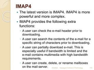 IMAP4
 The latest version is IMAP4. IMAP4 is more
powerful and more complex.
 IMAP4 provides the following extra
functions:
◦ A user can check the e-mail header prior to
downloading.
◦ A user can search the contents of the e-mail for a
specific string of characters prior to downloading.
◦ A user can partially download e-mail. This is
especially useful if bandwidth is limited and the
e-mail contains multimedia with high bandwidth
requirements.
◦ A user can create, delete, or rename mailboxes
on the mail server. 4/5/2022 Karpagam Institute of Technology 115
 
