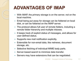 ADVANTAGES OF IMAP
 With IMAP, the primary storage is on the server, not on the
local machine.
 Email being put away for storage can be foldered on local
disk, or can be foldered on the IMAP server.
 The protocol allows full user of remote folders, including a
remote folder hierarchy and multiple inboxes.
 It keeps track of explicit status of messages, and allows for
user-defined status.
 Supports new mail notification explicitly.
 Extensible for non-email data, like netnews, document
storage, etc.
 Selective fetching of individual MIME body parts.
 Server-based search to minimize data transfer.
 Servers may have extensions that can be negotiated.
4/5/2022 Karpagam Institute of Technology 117
 