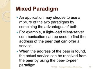 Mixed Paradigm
 An application may choose to use a
mixture of the two paradigms by
combining the advantages of both.
 For example, a light-load client-server
communication can be used to find the
address of the peer that can offer a
service.
 When the address of the peer is found,
the actual service can be received from
the peer by using the peer-to-peer
paradigm. 4/5/2022 Karpagam Institute of Technology 12
 