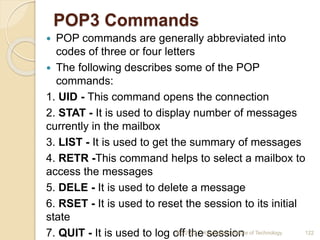 POP3 Commands
 POP commands are generally abbreviated into
codes of three or four letters
 The following describes some of the POP
commands:
1. UID - This command opens the connection
2. STAT - It is used to display number of messages
currently in the mailbox
3. LIST - It is used to get the summary of messages
4. RETR -This command helps to select a mailbox to
access the messages
5. DELE - It is used to delete a message
6. RSET - It is used to reset the session to its initial
state
7. QUIT - It is used to log off the session
4/5/2022 Karpagam Institute of Technology 122
 