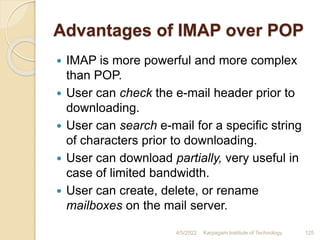 Advantages of IMAP over POP
 IMAP is more powerful and more complex
than POP.
 User can check the e-mail header prior to
downloading.
 User can search e-mail for a specific string
of characters prior to downloading.
 User can download partially, very useful in
case of limited bandwidth.
 User can create, delete, or rename
mailboxes on the mail server.
4/5/2022 Karpagam Institute of Technology 125
 