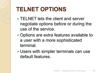 TELNET OPTIONS
 TELNET lets the client and server
negotiate options before or during the
use of the service.
 Options are extra features available to
a user with a more sophisticated
terminal.
 Users with simpler terminals can use
default features.
4/5/2022 Karpagam Institute of Technology 129
 