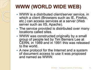 WWW (WORLD WIDE WEB)
 WWW is a distributed client/server service, in
which a client (Browsers such as IE, Firefox,
etc.) can access services at a server (Web
server such as IIS, Apache).
 The service provided is distributed over many
locations called sites.
 WWW was constructed originally by a small
group of people led by Tim Berners Lee at
CERN, in 1989 and in 1991 this was released
to the world.
 A new protocol for the Internet and a system
of document access to use it was proposed
and named as WWW.
4/5/2022 Karpagam Institute of Technology 13
 