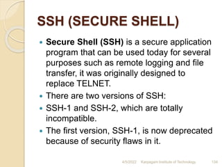 SSH (SECURE SHELL)
 Secure Shell (SSH) is a secure application
program that can be used today for several
purposes such as remote logging and file
transfer, it was originally designed to
replace TELNET.
 There are two versions of SSH:
 SSH-1 and SSH-2, which are totally
incompatible.
 The first version, SSH-1, is now deprecated
because of security flaws in it.
4/5/2022 Karpagam Institute of Technology 134
 