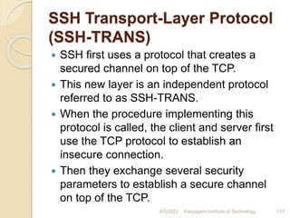 SSH Transport-Layer Protocol
(SSH-TRANS)
 SSH first uses a protocol that creates a
secured channel on top of the TCP.
 This new layer is an independent protocol
referred to as SSH-TRANS.
 When the procedure implementing this
protocol is called, the client and server first
use the TCP protocol to establish an
insecure connection.
 Then they exchange several security
parameters to establish a secure channel
on top of the TCP.
4/5/2022 Karpagam Institute of Technology 137
 
