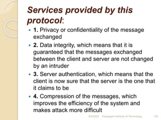 Services provided by this
protocol:
 1. Privacy or confidentiality of the message
exchanged
 2. Data integrity, which means that it is
guaranteed that the messages exchanged
between the client and server are not changed
by an intruder
 3. Server authentication, which means that the
client is now sure that the server is the one that
it claims to be
 4. Compression of the messages, which
improves the efficiency of the system and
makes attack more difficult
4/5/2022 Karpagam Institute of Technology 138
 