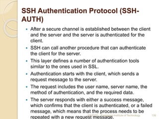 SSH Authentication Protocol (SSH-
AUTH)
 After a secure channel is established between the client
and the server and the server is authenticated for the
client.
 SSH can call another procedure that can authenticate
the client for the server.
 This layer defines a number of authentication tools
similar to the ones used in SSL.
 Authentication starts with the client, which sends a
request message to the server.
 The request includes the user name, server name, the
method of authentication, and the required data.
 The server responds with either a success message,
which confirms that the client is authenticated, or a failed
message, which means that the process needs to be
repeated with a new request message.
4/5/2022 Karpagam Institute of Technology 139
 