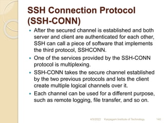 SSH Connection Protocol
(SSH-CONN)
 After the secured channel is established and both
server and client are authenticated for each other,
SSH can call a piece of software that implements
the third protocol, SSHCONN.
 One of the services provided by the SSH-CONN
protocol is multiplexing.
 SSH-CONN takes the secure channel established
by the two previous protocols and lets the client
create multiple logical channels over it.
 Each channel can be used for a different purpose,
such as remote logging, file transfer, and so on.
4/5/2022 Karpagam Institute of Technology 140
 
