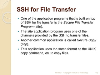 SSH for File Transfer
 One of the application programs that is built on top
of SSH for file transfer is the Secure File Transfer
Program (sftp).
 The sftp application program uses one of the
channels provided by the SSH to transfer files.
 Another common application is called Secure Copy
(scp).
 This application uses the same format as the UNIX
copy command, cp, to copy files.
4/5/2022 Karpagam Institute of Technology 142
 