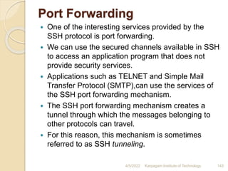 Port Forwarding
 One of the interesting services provided by the
SSH protocol is port forwarding.
 We can use the secured channels available in SSH
to access an application program that does not
provide security services.
 Applications such as TELNET and Simple Mail
Transfer Protocol (SMTP),can use the services of
the SSH port forwarding mechanism.
 The SSH port forwarding mechanism creates a
tunnel through which the messages belonging to
other protocols can travel.
 For this reason, this mechanism is sometimes
referred to as SSH tunneling.
4/5/2022 Karpagam Institute of Technology 143
 