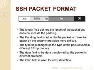 SSH PACKET FORMAT
 The length field defines the length of the packet but
does not include the padding.
 The Padding field is added to the packet to make the
attack on the security provision more difficult.
 The type field designates the type of the packet used in
different SSH protocols.
 The data field is the data transferred by the packet in
different protocols.
 The CRC field is used for error detection.
4/5/2022 Karpagam Institute of Technology 144
 