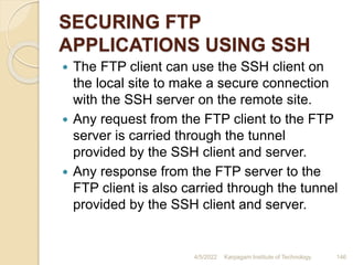 SECURING FTP
APPLICATIONS USING SSH
 The FTP client can use the SSH client on
the local site to make a secure connection
with the SSH server on the remote site.
 Any request from the FTP client to the FTP
server is carried through the tunnel
provided by the SSH client and server.
 Any response from the FTP server to the
FTP client is also carried through the tunnel
provided by the SSH client and server.
4/5/2022 Karpagam Institute of Technology 146
 