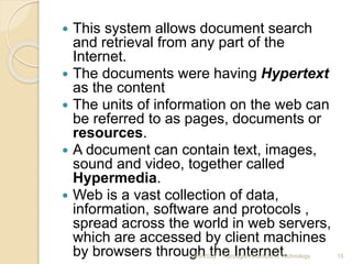  This system allows document search
and retrieval from any part of the
Internet.
 The documents were having Hypertext
as the content
 The units of information on the web can
be referred to as pages, documents or
resources.
 A document can contain text, images,
sound and video, together called
Hypermedia.
 Web is a vast collection of data,
information, software and protocols ,
spread across the world in web servers,
which are accessed by client machines
by browsers through the Internet.
4/5/2022 Karpagam Institute of Technology 15
 