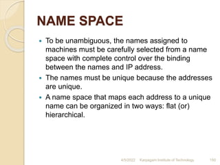 NAME SPACE
 To be unambiguous, the names assigned to
machines must be carefully selected from a name
space with complete control over the binding
between the names and IP address.
 The names must be unique because the addresses
are unique.
 A name space that maps each address to a unique
name can be organized in two ways: flat (or)
hierarchical.
4/5/2022 Karpagam Institute of Technology 150
 