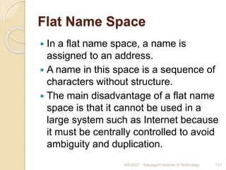 Flat Name Space
 In a flat name space, a name is
assigned to an address.
 A name in this space is a sequence of
characters without structure.
 The main disadvantage of a flat name
space is that it cannot be used in a
large system such as Internet because
it must be centrally controlled to avoid
ambiguity and duplication.
4/5/2022 Karpagam Institute of Technology 151
 
