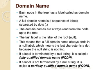 Domain Name
 Each node in the tree has a label called as domain
name.
 A full domain name is a sequence of labels
separated by dots (.)
 The domain names are always read from the node
up to the root.
 The last label is the label of the root (null).
 This means that a full domain name always ends in
a null label, which means the last character is a dot
because the null string is nothing.
 If a label is terminated by a null string, it is called a
fully qualified domain name (FQDN).
 If a label is not terminated by a null string, it is
called a partially qualified domain name (PQDN).
4/5/2022 Karpagam Institute of Technology 154
 