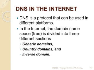 DNS IN THE INTERNET
 DNS is a protocol that can be used in
different platforms.
 In the Internet, the domain name
space (tree) is divided into three
different sections
◦ Generic domains,
◦ Country domains, and
◦ Inverse domain.
4/5/2022 Karpagam Institute of Technology 157
 