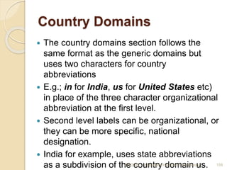 Country Domains
 The country domains section follows the
same format as the generic domains but
uses two characters for country
abbreviations
 E.g.; in for India, us for United States etc)
in place of the three character organizational
abbreviation at the first level.
 Second level labels can be organizational, or
they can be more specific, national
designation.
 India for example, uses state abbreviations
as a subdivision of the country domain us.
4/5/2022 Karpagam Institute of Technology 159
 