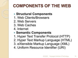 COMPONENTS OF THE WEB
 Structural Components
1. Web Clients/Browsers
2. Web Servers
3. Web Caches
4. Internet
 Semantic Components
1. Hyper Text Transfer Protocol (HTTP)
2. Hyper Text Markup Language (HTML)
3. eXtensible Markup Language (XML)
4. Uniform Resource Identifier (URI)
4/5/2022 Karpagam Institute of Technology 16
 