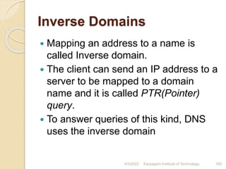Inverse Domains
 Mapping an address to a name is
called Inverse domain.
 The client can send an IP address to a
server to be mapped to a domain
name and it is called PTR(Pointer)
query.
 To answer queries of this kind, DNS
uses the inverse domain
4/5/2022 Karpagam Institute of Technology 160
 