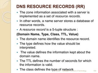 DNS RESOURCE RECORDS (RR)
 The zone information associated with a server is
implemented as a set of resource records.
 In other words, a name server stores a database of
resource records.
 A resource record is a 5-tuple structure :
(Domain Name, Type, Class, TTL, Value)
 The domain name identifies the resource record.
 The type defines how the value should be
interpreted.
 The value defines the information kept about the
domain name.
 The TTL defines the number of seconds for which
the information is valid.
 The class defines the type of network
4/5/2022 Karpagam Institute of Technology 164
 
