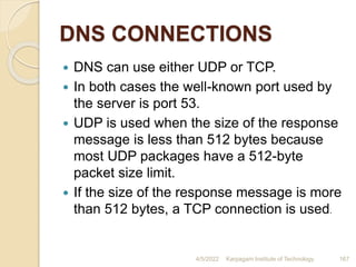 DNS CONNECTIONS
 DNS can use either UDP or TCP.
 In both cases the well-known port used by
the server is port 53.
 UDP is used when the size of the response
message is less than 512 bytes because
most UDP packages have a 512-byte
packet size limit.
 If the size of the response message is more
than 512 bytes, a TCP connection is used.
4/5/2022 Karpagam Institute of Technology 167
 