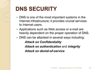 DNS SECURITY
 DNS is one of the most important systems in the
Internet infrastructure; it provides crucial services
to Internet users.
 Applications such as Web access or e-mail are
heavily dependent on the proper operation of DNS.
 DNS can be attacked in several ways including:
Attack on Confidentiality
Attack on authentication and integrity
Attack on denial-of-service
4/5/2022 Karpagam Institute of Technology 169
 