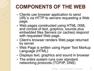 COMPONENTS OF THE WEB
 Clients use browser application to send
URL’s via HTTP to servers requesting a Web
page.
 Web pages constructed using HTML /XML
and consist of text, graphics, sounds plus
embedded files Servers (or caches) respond
with requested Web page.
 Client’s browser renders Web page returned
by server
 Web Page is written using Hyper Text Markup
Language (HTML)
 Displays text, graphics and sound in browser
 The entire system runs over standard
networking protocols (TCP/IP, DNS)
4/5/2022 Karpagam Institute of Technology 17
 