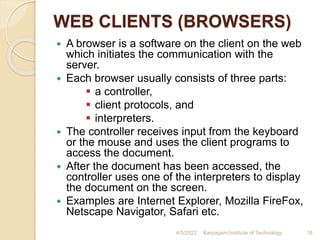WEB CLIENTS (BROWSERS)
 A browser is a software on the client on the web
which initiates the communication with the
server.
 Each browser usually consists of three parts:
 a controller,
 client protocols, and
 interpreters.
 The controller receives input from the keyboard
or the mouse and uses the client programs to
access the document.
 After the document has been accessed, the
controller uses one of the interpreters to display
the document on the screen.
 Examples are Internet Explorer, Mozilla FireFox,
Netscape Navigator, Safari etc.
4/5/2022 Karpagam Institute of Technology 18
 