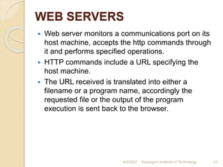 WEB SERVERS
 Web server monitors a communications port on its
host machine, accepts the http commands through
it and performs specified operations.
 HTTP commands include a URL specifying the
host machine.
 The URL received is translated into either a
filename or a program name, accordingly the
requested file or the output of the program
execution is sent back to the browser.
4/5/2022 Karpagam Institute of Technology 21
 
