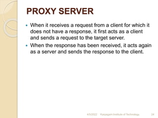 PROXY SERVER
 When it receives a request from a client for which it
does not have a response, it first acts as a client
and sends a request to the target server.
 When the response has been received, it acts again
as a server and sends the response to the client.
4/5/2022 Karpagam Institute of Technology 24
 