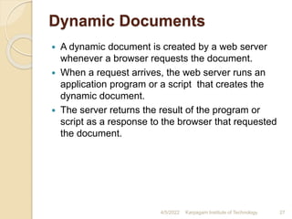 Dynamic Documents
 A dynamic document is created by a web server
whenever a browser requests the document.
 When a request arrives, the web server runs an
application program or a script that creates the
dynamic document.
 The server returns the result of the program or
script as a response to the browser that requested
the document.
4/5/2022 Karpagam Institute of Technology 27
 