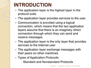 INTRODUCTION
 The application layer is the highest layer in the
protocol suite.
 The application layer provides services to the user.
 Communication is provided using a logical
connection, which means that the two application
layers assume that there is an imaginary direct
connection through which they can send and
receive messages.
 The application layer is the only layer that provides
services to the Internet user
 The application layer exchange messages with
their peers on other machines
 Types of Application Protocols:
 Standard and Nonstandard Protocols
4/5/2022 Karpagam Institute of Technology 3
 